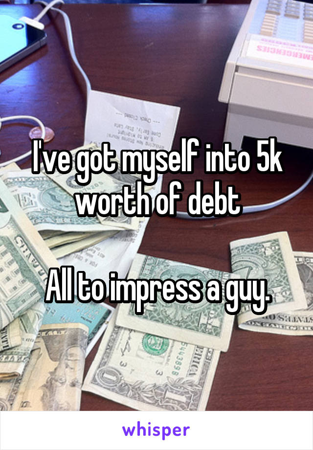 I've got myself into 5k worth of debt

All to impress a guy.