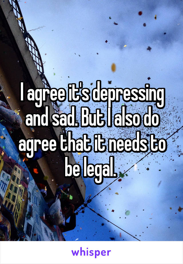 I agree it's depressing and sad. But I also do agree that it needs to be legal. 
