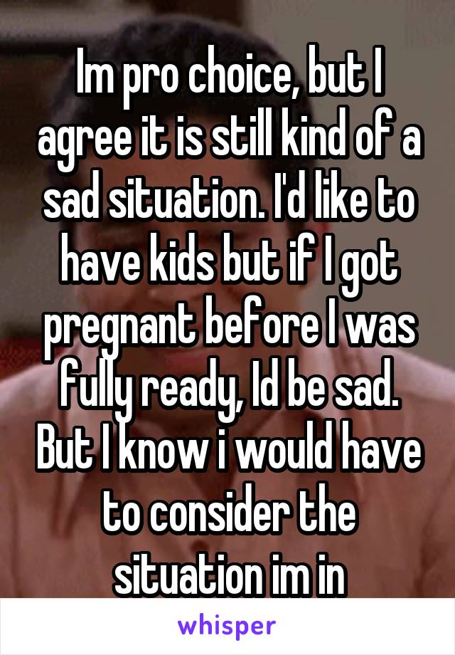 Im pro choice, but I agree it is still kind of a sad situation. I'd like to have kids but if I got pregnant before I was fully ready, Id be sad. But I know i would have to consider the situation im in
