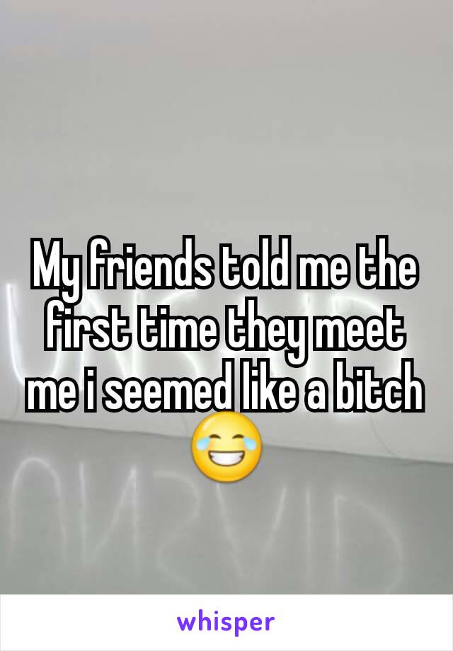 My friends told me the first time they meet me i seemed like a bitch 😂
