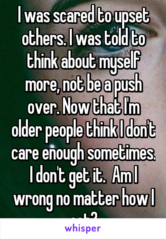 I was scared to upset others. I was told to think about myself more, not be a push over. Now that I'm older people think I don't care enough sometimes. I don't get it.  Am I wrong no matter how I act?