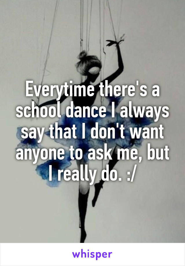 Everytime there's a school dance I always say that I don't want anyone to ask me, but I really do. :/