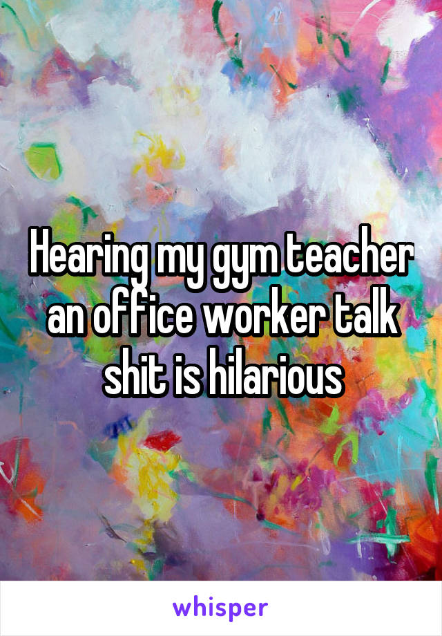 Hearing my gym teacher an office worker talk shit is hilarious