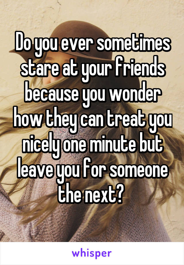 Do you ever sometimes stare at your friends because you wonder how they can treat you nicely one minute but leave you for someone the next? 
