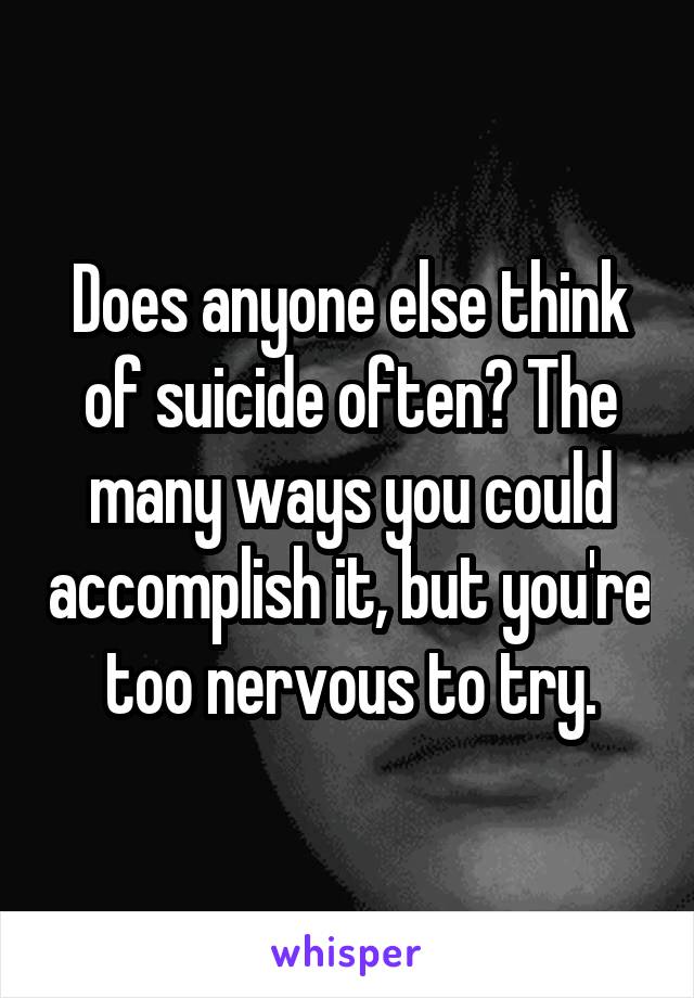 Does anyone else think of suicide often? The many ways you could accomplish it, but you're too nervous to try.