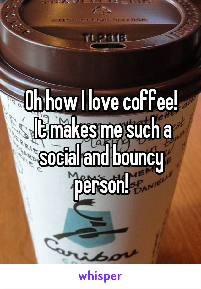 Oh how I love coffee!
 It makes me such a social and bouncy person!