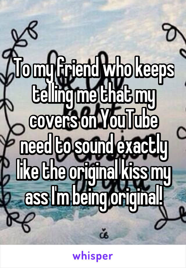 To my friend who keeps telling me that my covers on YouTube need to sound exactly like the original kiss my ass I'm being original!