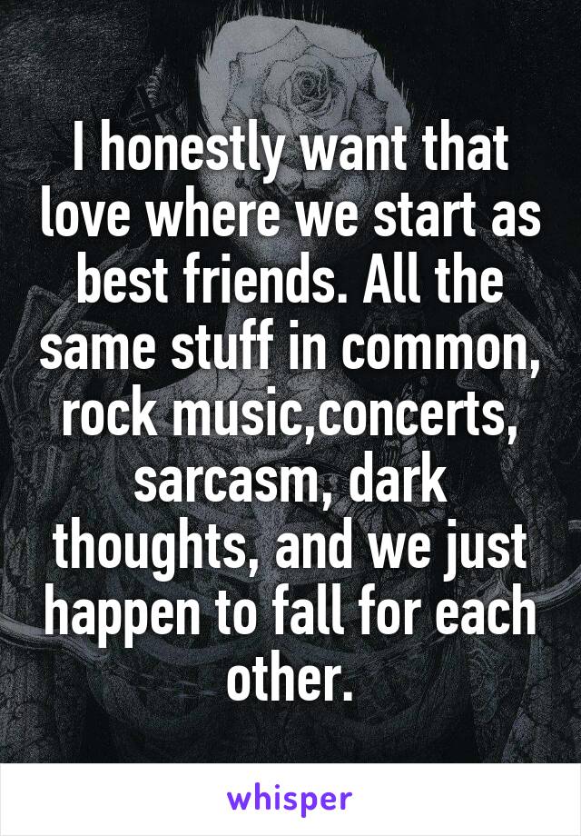 I honestly want that love where we start as best friends. All the same stuff in common, rock music,concerts, sarcasm, dark thoughts, and we just happen to fall for each other.