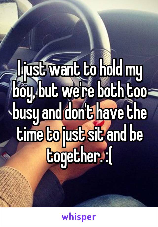I just want to hold my boy, but we're both too busy and don't have the time to just sit and be together. :(