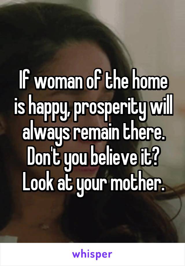 If woman of the home is happy, prosperity will always remain there. Don't you believe it? Look at your mother.