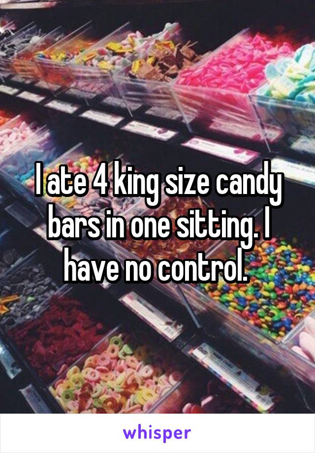 I ate 4 king size candy bars in one sitting. I have no control. 