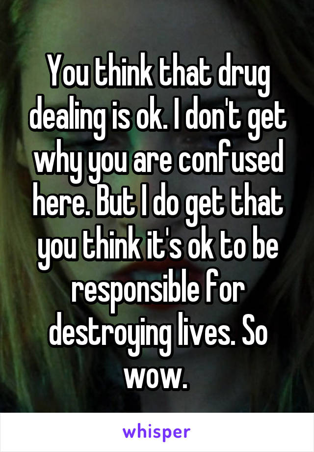 You think that drug dealing is ok. I don't get why you are confused here. But I do get that you think it's ok to be responsible for destroying lives. So wow. 