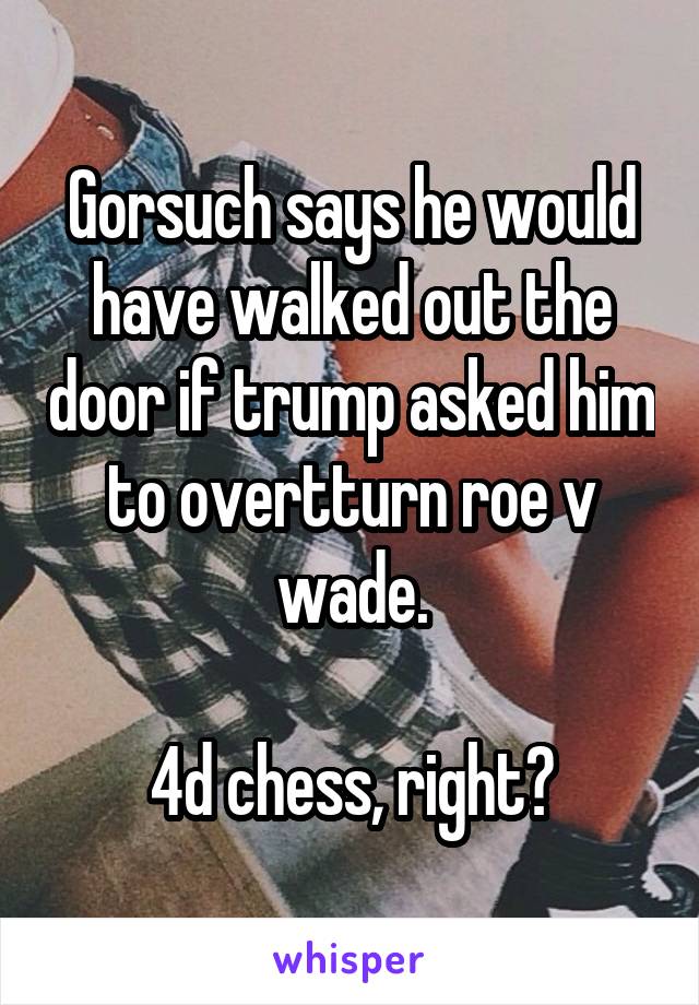 Gorsuch says he would have walked out the door if trump asked him to overtturn roe v wade.

4d chess, right?