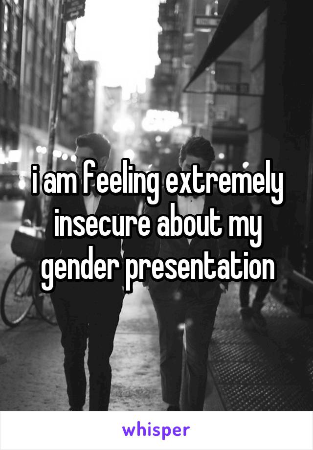 i am feeling extremely insecure about my gender presentation