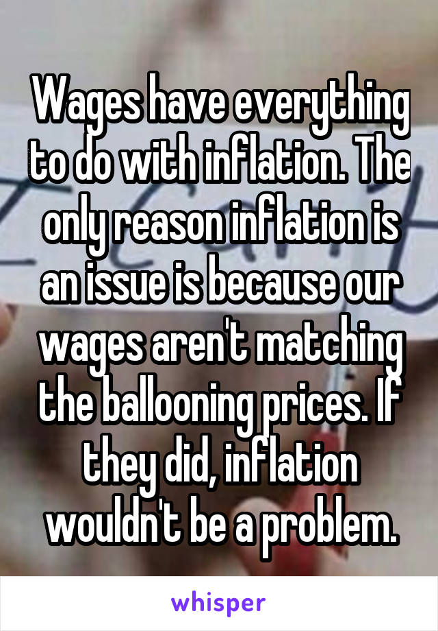 Wages have everything to do with inflation. The only reason inflation is an issue is because our wages aren't matching the ballooning prices. If they did, inflation wouldn't be a problem.