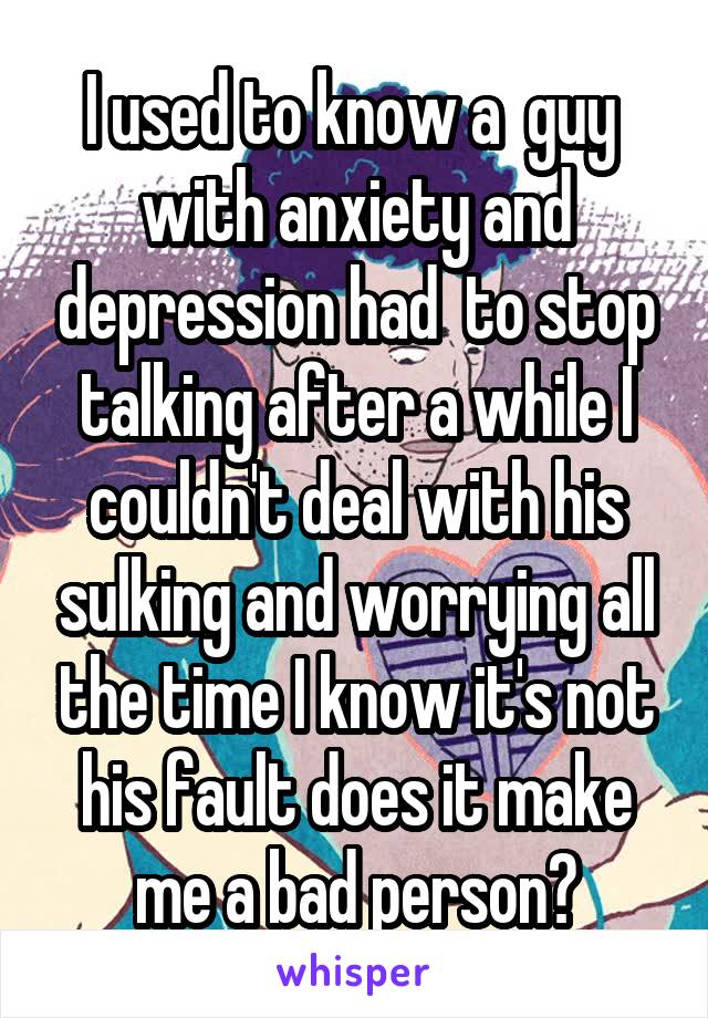 I used to know a  guy  with anxiety and depression had  to stop talking after a while I couldn't deal with his sulking and worrying all the time I know it's not his fault does it make me a bad person?