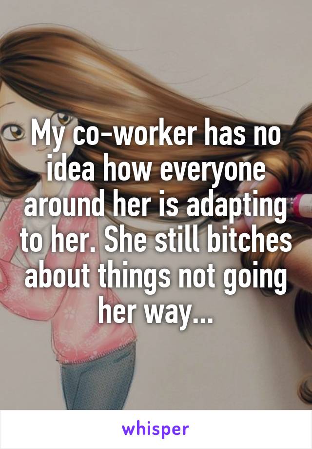 My co-worker has no idea how everyone around her is adapting to her. She still bitches about things not going her way...