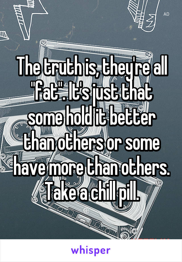 The truth is, they're all "fat". It's just that some hold it better than others or some have more than others. Take a chill pill.