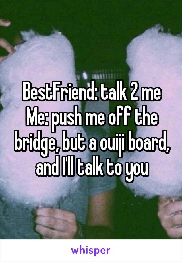 BestFriend: talk 2 me
Me: push me off the bridge, but a ouiji board, and I'll talk to you