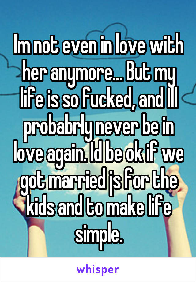 Im not even in love with her anymore... But my life is so fucked, and Ill probabrly never be in love again. Id be ok if we got married js for the kids and to make life simple.