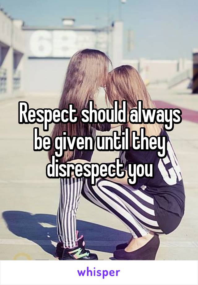 Respect should always be given until they disrespect you