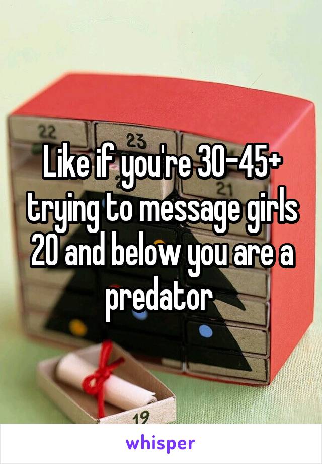 Like if you're 30-45+ trying to message girls 20 and below you are a predator 