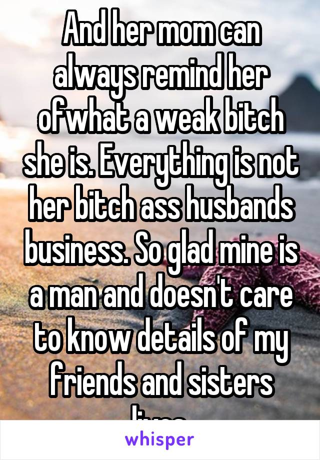 And her mom can always remind her ofwhat a weak bitch she is. Everything is not her bitch ass husbands business. So glad mine is a man and doesn't care to know details of my friends and sisters lives.