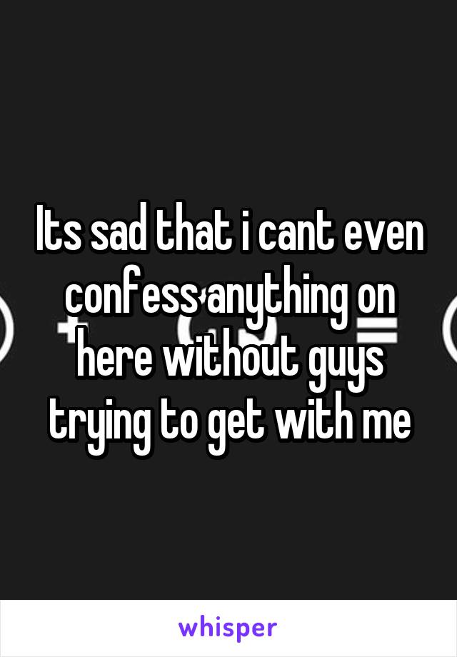 Its sad that i cant even confess anything on here without guys trying to get with me