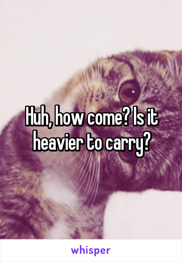 Huh, how come? Is it heavier to carry?