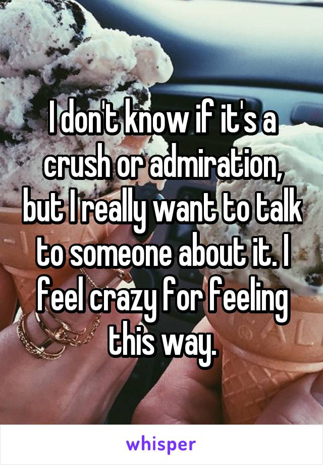 I don't know if it's a crush or admiration, but I really want to talk to someone about it. I feel crazy for feeling this way.