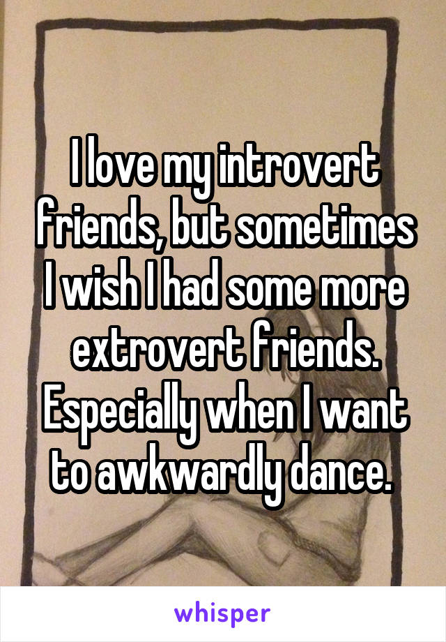 I love my introvert friends, but sometimes I wish I had some more extrovert friends. Especially when I want to awkwardly dance. 