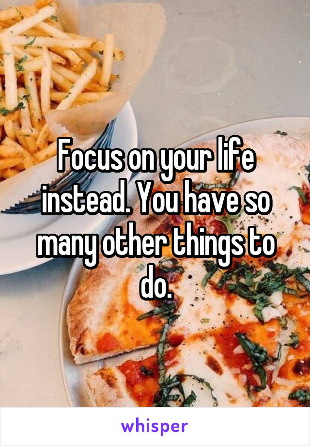 Focus on your life instead. You have so many other things to do.