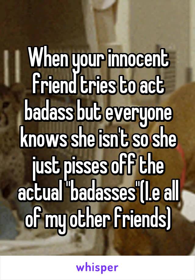 When your innocent friend tries to act badass but everyone knows she isn't so she just pisses off the actual "badasses"(I.e all of my other friends)
