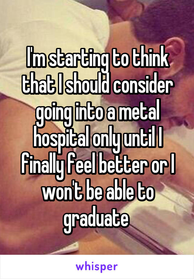 I'm starting to think that I should consider going into a metal hospital only until I finally feel better or I won't be able to graduate 