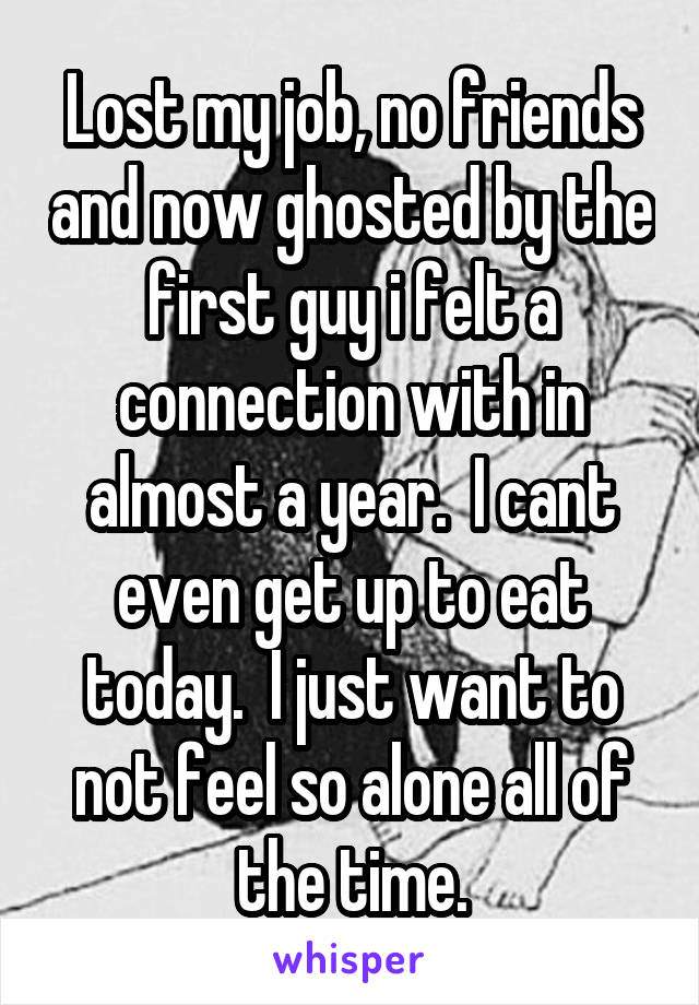 Lost my job, no friends and now ghosted by the first guy i felt a connection with in almost a year.  I cant even get up to eat today.  I just want to not feel so alone all of the time.