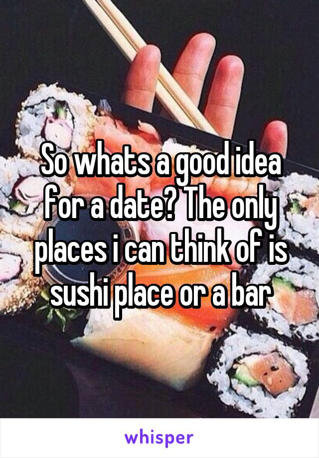 So whats a good idea for a date? The only places i can think of is sushi place or a bar