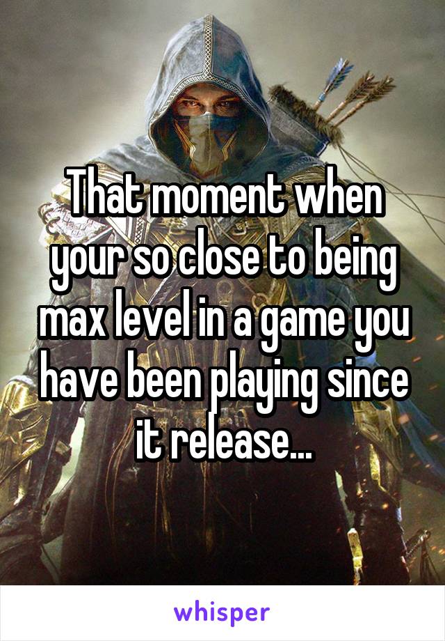 That moment when your so close to being max level in a game you have been playing since it release...