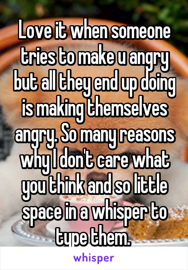 Love it when someone tries to make u angry but all they end up doing is making themselves angry. So many reasons why I don't care what you think and so little space in a whisper to type them. 