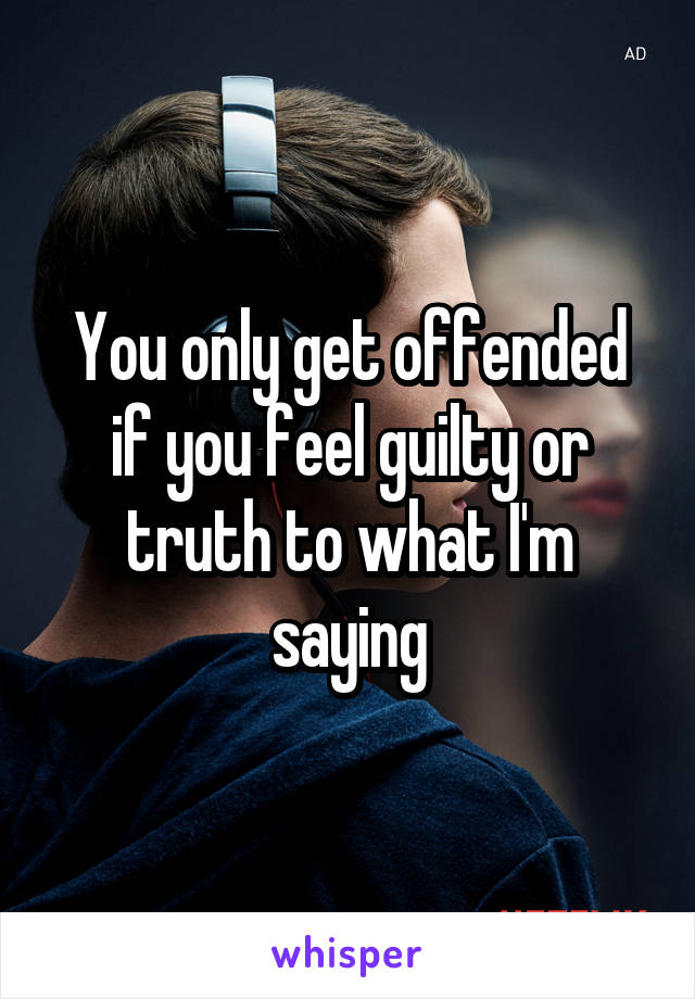 You only get offended if you feel guilty or truth to what I'm saying