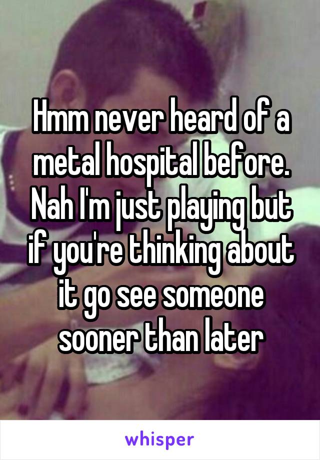 Hmm never heard of a metal hospital before. Nah I'm just playing but if you're thinking about it go see someone sooner than later