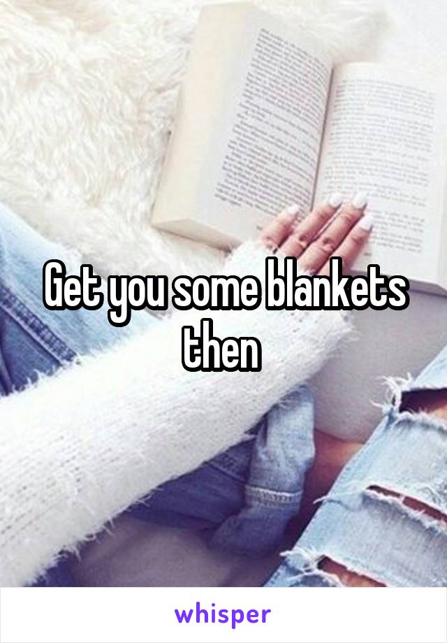 Get you some blankets then 