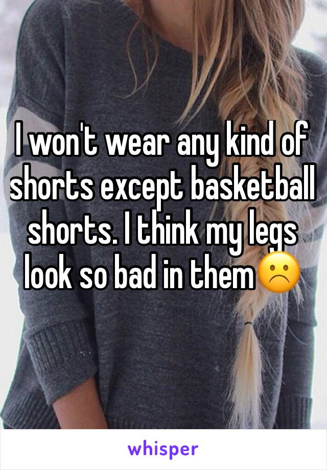 I won't wear any kind of shorts except basketball shorts. I think my legs look so bad in them☹️