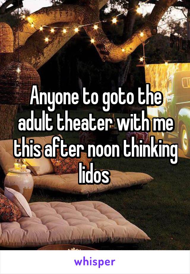 Anyone to goto the adult theater with me this after noon thinking lidos 