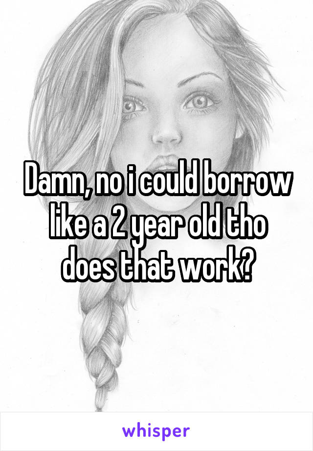 Damn, no i could borrow like a 2 year old tho does that work?