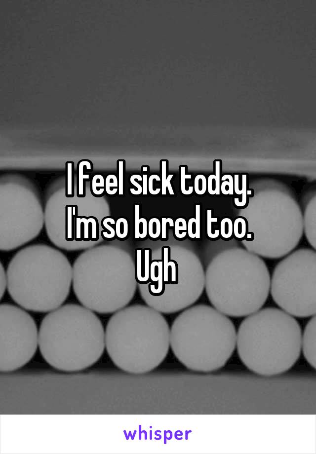 I feel sick today.
I'm so bored too.
Ugh 