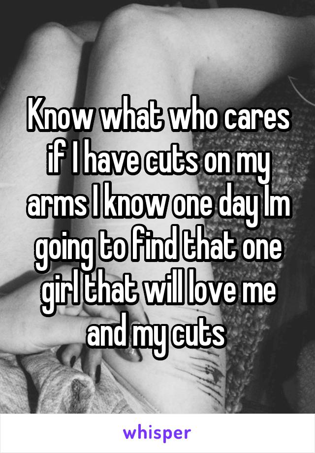 Know what who cares if I have cuts on my arms I know one day Im going to find that one girl that will love me and my cuts 
