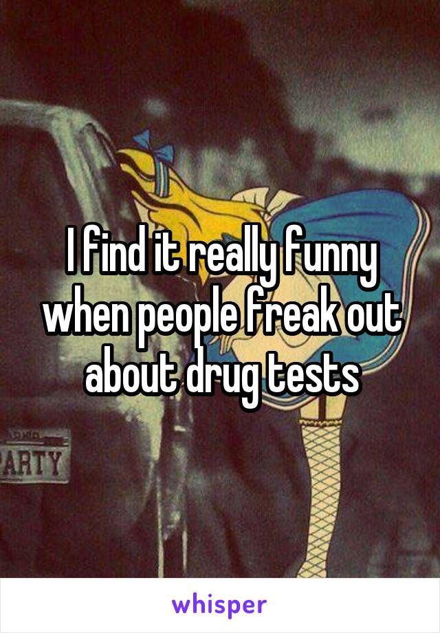 I find it really funny when people freak out about drug tests