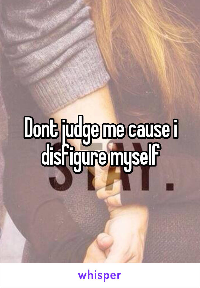 Dont judge me cause i disfigure myself