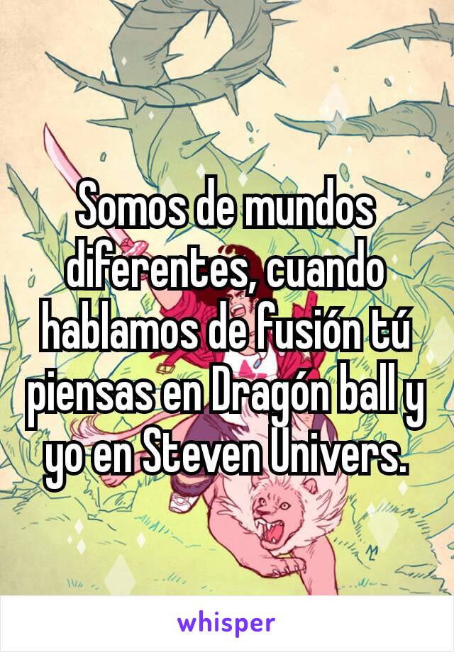 Somos de mundos diferentes, cuando hablamos de fusión tú piensas en Dragón ball y yo en Steven Univers.