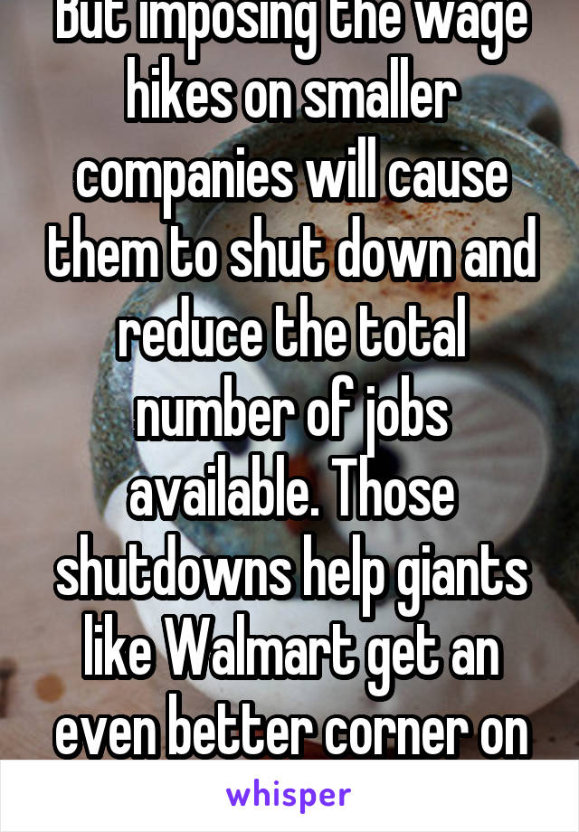 But imposing the wage hikes on smaller companies will cause them to shut down and reduce the total number of jobs available. Those shutdowns help giants like Walmart get an even better corner on the..